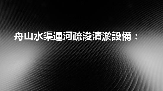 舟山水渠運河疏浚清淤設備：創(chuàng)新科技，助力暢通水道！